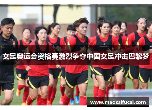 女足奥运会资格赛激烈争夺中国女足冲击巴黎梦